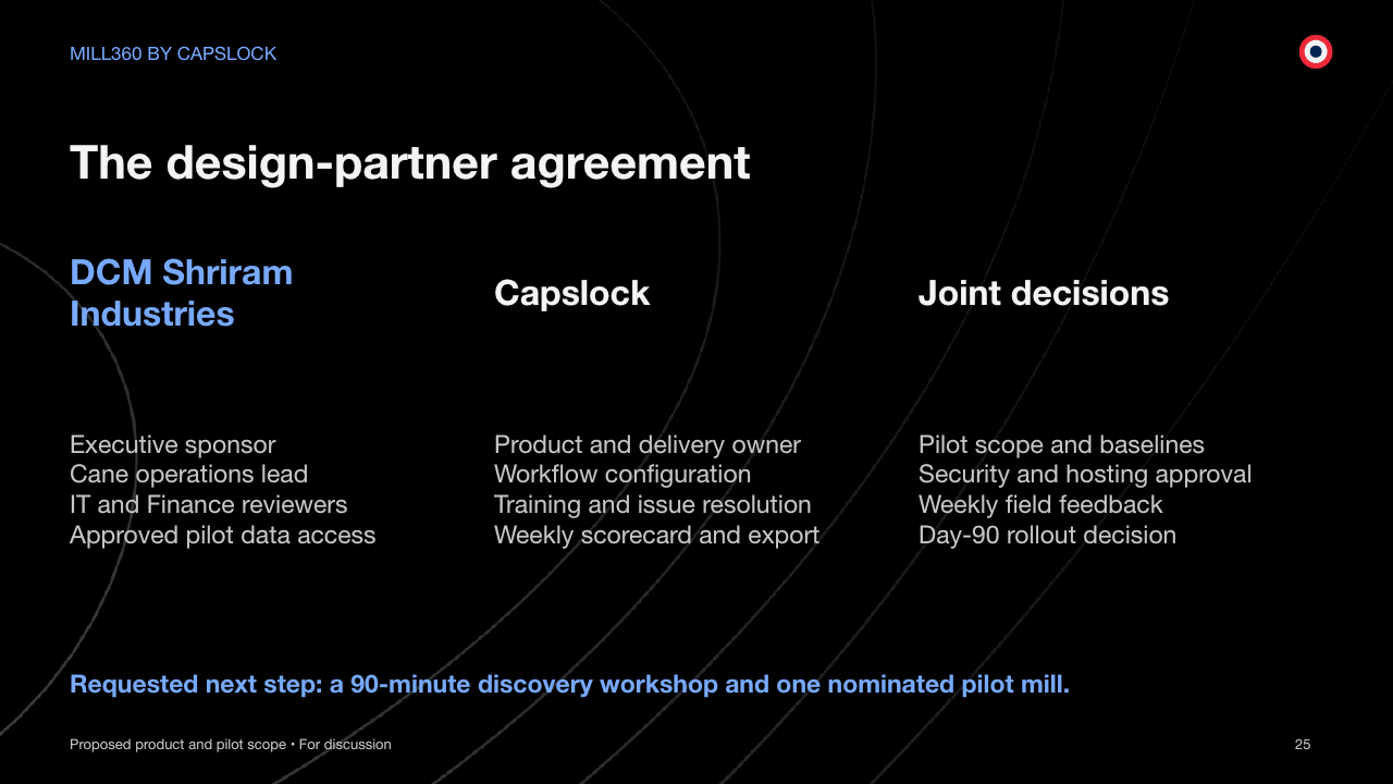 MILL360 BY CAPSLOCK The design-partner agreement Proposed product and pilot scope • For discussion 25 DCM Shriram Industries Executive sponsor Cane operations lead IT and Finance reviewers Approved pilot data access Capslock Product and delivery owner Workflow configuration Training and issue resolution Weekly scorecard and export Joint decisions Pilot scope and baselines Security and hosting approval Weekly field feedback Day-90 rollout decision Requested next step: a 90-minute discovery workshop and one nominated pilot mill.